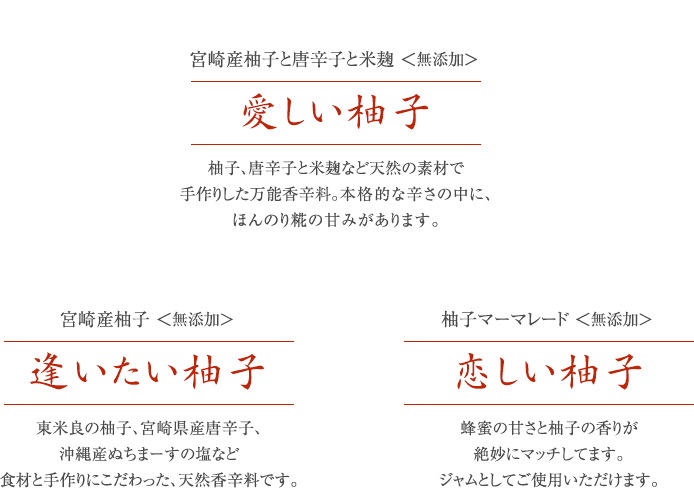 宮崎産柚子と唐辛子と米麹＜無添加＞愛しい柚子：柚子、唐辛子と米麹など天然の素材で手作りした万能香辛料。本格的な辛さの中に、ほんのり糀の甘みがあります。宮崎産柚子＜無添加＞逢いたい柚子：東米良の柚子、宮崎県産唐辛子、沖縄産ぬちまーすの塩など
食材と手作りにこだわった、天然香辛料です。柚子マーマレード＜無添加＞恋しい柚子：蜂蜜の甘さと柚子の香りが絶妙にマッチしてます。ジャムとしてご使用いただけます。