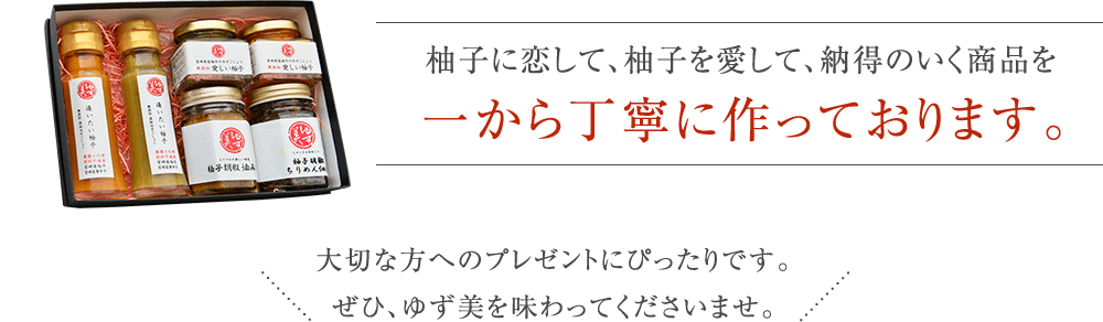 柚子に恋して、柚子を愛して、納得のいく商品を一から丁寧に作っております。大切な方へのプレゼントにぴったりです。ぜひ、ゆず美を味わってくださいませ。